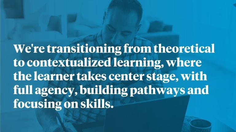 We're transitioning from theoretical to contextualized learning, where the learner takes center stage, with full agency, building pathways and focusing on skills.